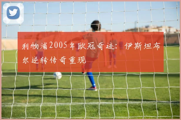 利物浦2005年欧冠奇迹：伊斯坦布尔逆转传奇重现